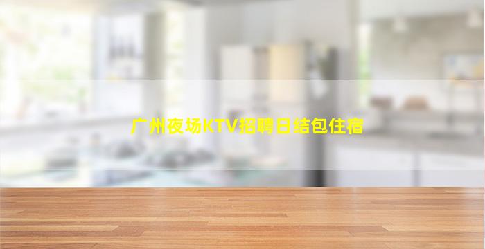 广州夜场KTV招聘日结包住宿